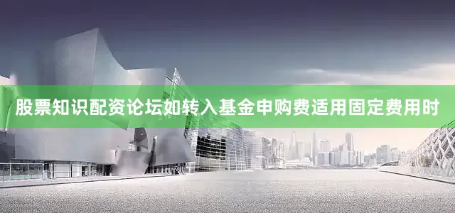 股票知识配资论坛如转入基金申购费适用固定费用时