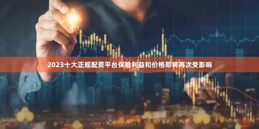 2023十大正规配资平台保险利益和价格即将再次受影响