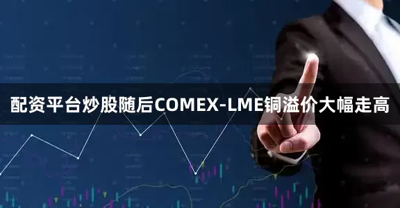 配资平台炒股随后COMEX-LME铜溢价大幅走高