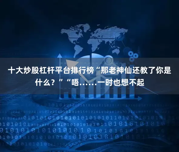 十大炒股杠杆平台排行榜“那老神仙还教了你是什么？”“唔……一时也想不起
