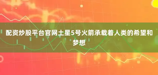 配资炒股平台官网土星5号火箭承载着人类的希望和梦想