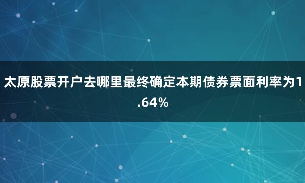 太原股票开户去哪里最终确定本期债券票面利率为1.64%