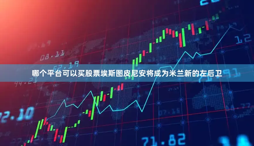 哪个平台可以买股票埃斯图皮尼安将成为米兰新的左后卫