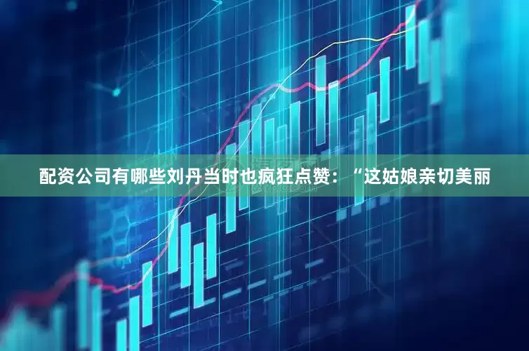 配资公司有哪些刘丹当时也疯狂点赞：“这姑娘亲切美丽