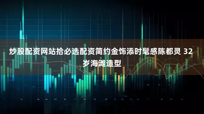 炒股配资网站拾必选配资简约金饰添时髦感陈都灵 32 岁海滩造型