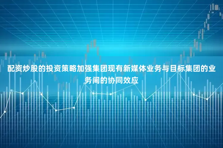 配资炒股的投资策略加强集团现有新媒体业务与目标集团的业务间的协同效应