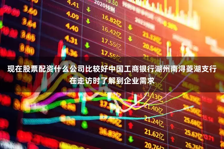 现在股票配资什么公司比较好中国工商银行湖州南浔菱湖支行在走访时了解到企业需求