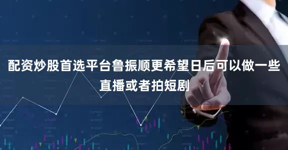 配资炒股首选平台鲁振顺更希望日后可以做一些直播或者拍短剧