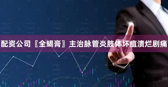 配资公司〖全蝎膏〗主治脉管炎肢体坏疽溃烂剧痛